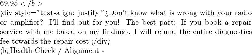 69.95</b>  <div style="text-align: justify;">Don't know what is wrong with your radio or amplifier? I'll find out for you! The best part: If you book a repair service with me based on my findings, I will refund the entire diagnostics fee towards the repair cost.</div>   <b>Health Check / Alignment -